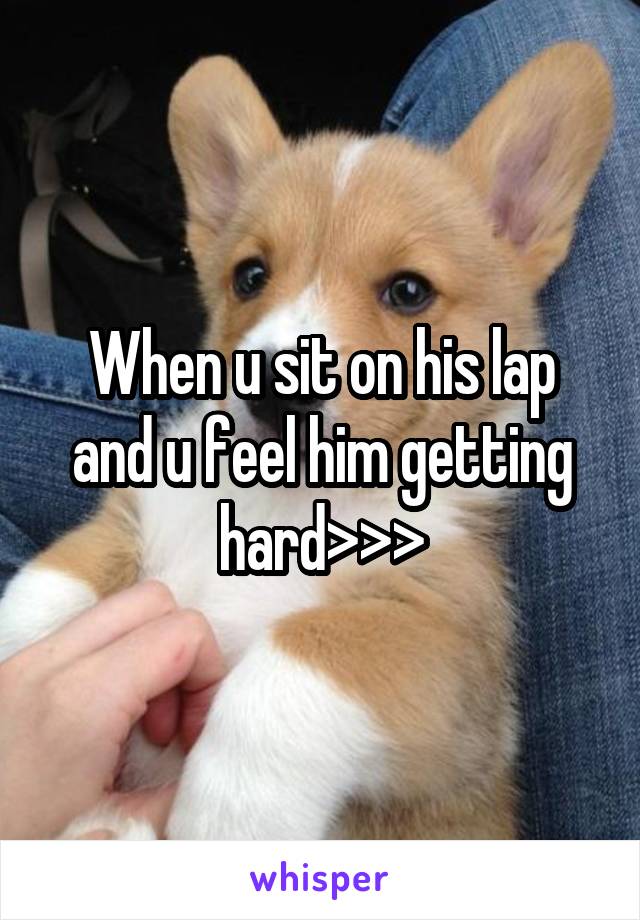 When u sit on his lap and u feel him getting hard>>>