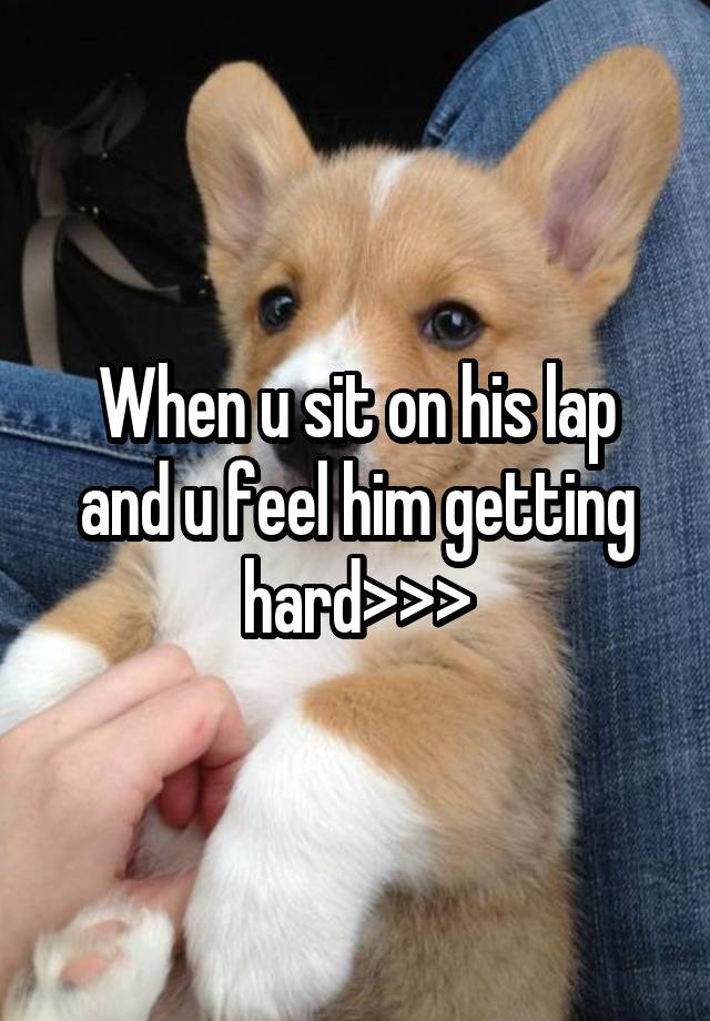 When u sit on his lap and u feel him getting hard>>>