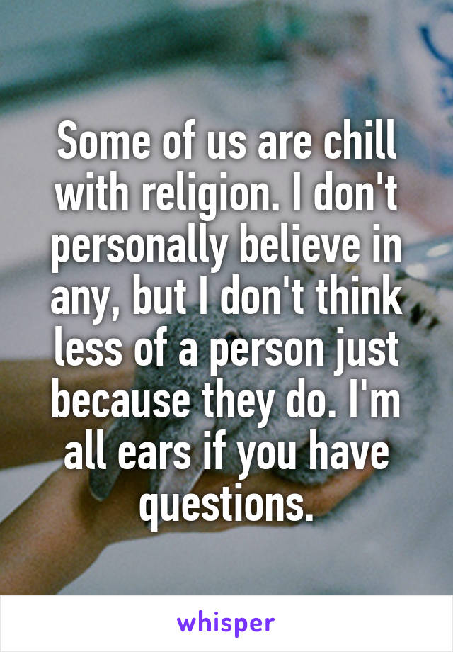 Some of us are chill with religion. I don't personally believe in any, but I don't think less of a person just because they do. I'm all ears if you have questions.