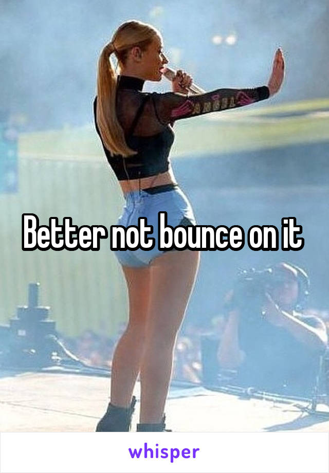 Better not bounce on it 