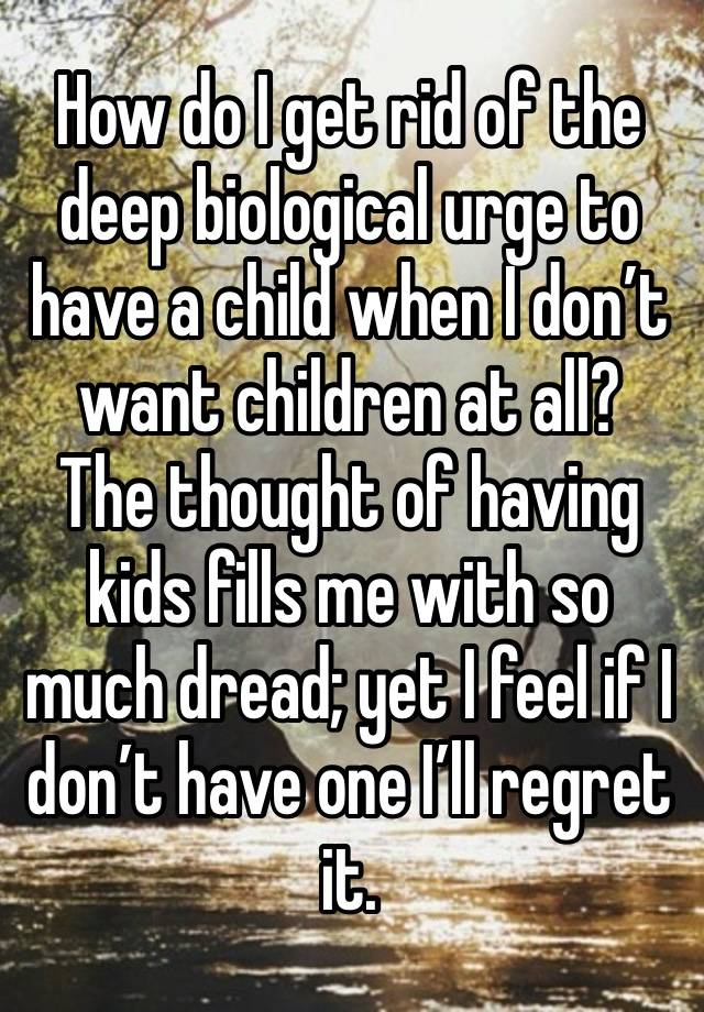 How do I get rid of the deep biological urge to have a child when I don’t want children at all?  The thought of having kids fills me with so much dread; yet I feel if I don’t have one I’ll regret it.