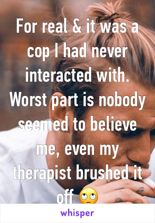 For real & it was a cop I had never interacted with. Worst part is nobody seemed to believe me, even my therapist brushed it off 🙄