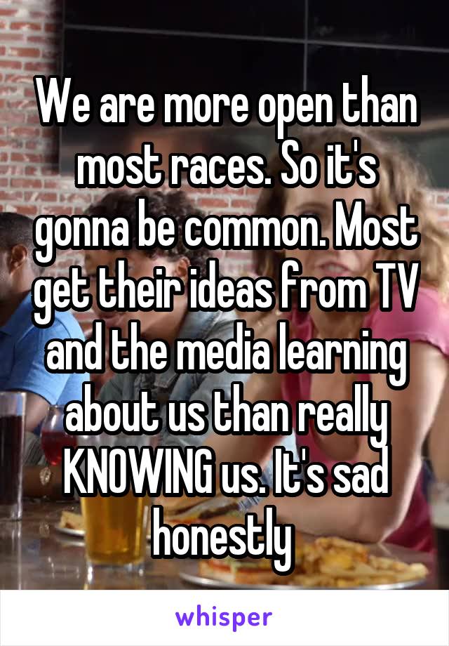 We are more open than most races. So it's gonna be common. Most get their ideas from TV and the media learning about us than really KNOWING us. It's sad honestly 