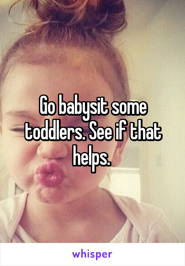 Go babysit some toddlers. See if that helps. 