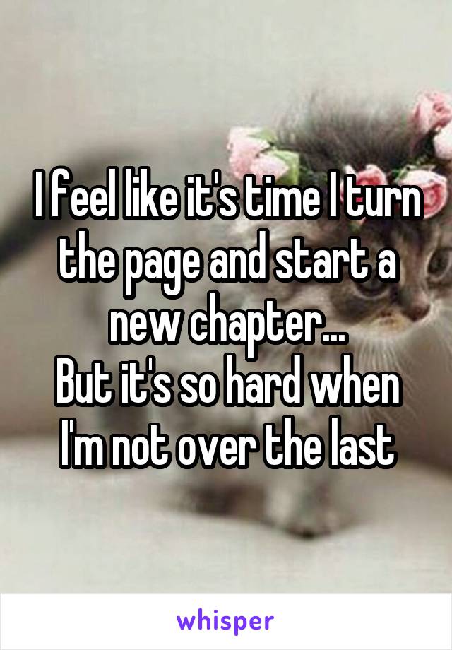 I feel like it's time I turn the page and start a new chapter...
But it's so hard when I'm not over the last