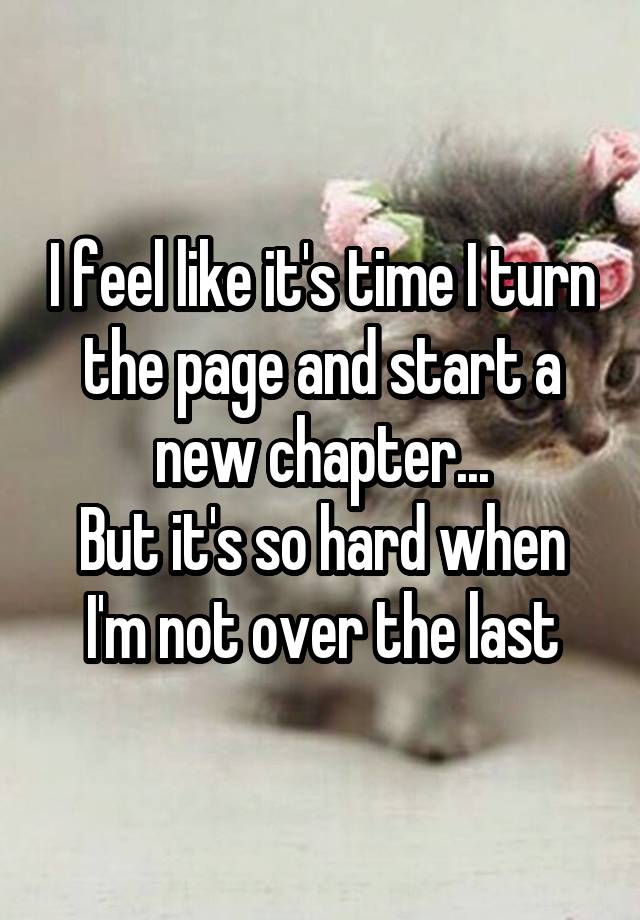 I feel like it's time I turn the page and start a new chapter...
But it's so hard when I'm not over the last