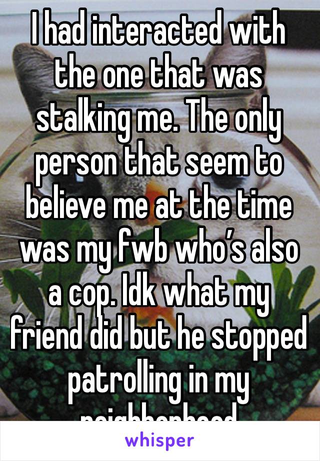 I had interacted with the one that was stalking me. The only person that seem to believe me at the time was my fwb who’s also a cop. Idk what my friend did but he stopped patrolling in my neighborhood