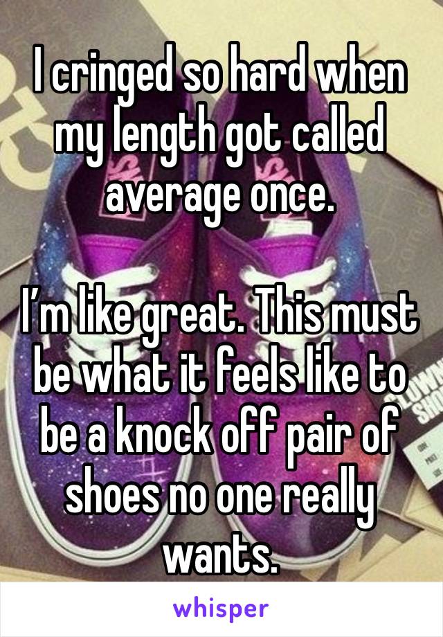 I cringed so hard when my length got called average once.

I’m like great. This must be what it feels like to be a knock off pair of shoes no one really wants. 