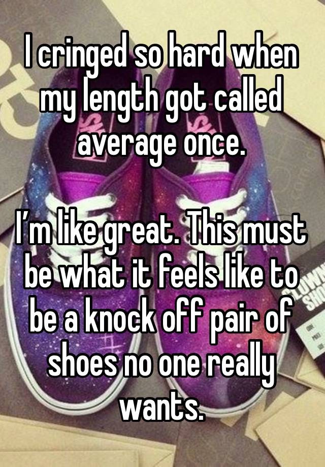 I cringed so hard when my length got called average once.

I’m like great. This must be what it feels like to be a knock off pair of shoes no one really wants. 