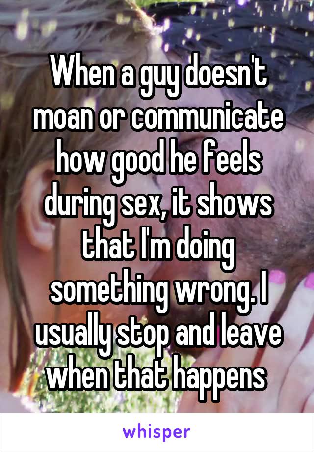 When a guy doesn't moan or communicate how good he feels during sex, it shows that I'm doing something wrong. I usually stop and leave when that happens 