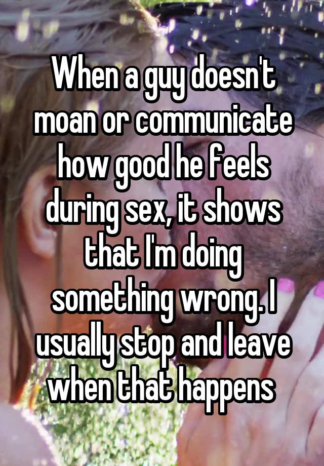 When a guy doesn't moan or communicate how good he feels during sex, it shows that I'm doing something wrong. I usually stop and leave when that happens 