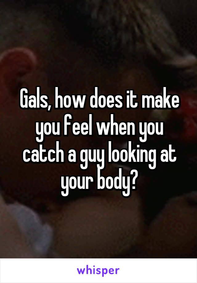 Gals, how does it make you feel when you catch a guy looking at your body?