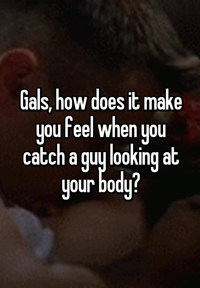 Gals, how does it make you feel when you catch a guy looking at your body?