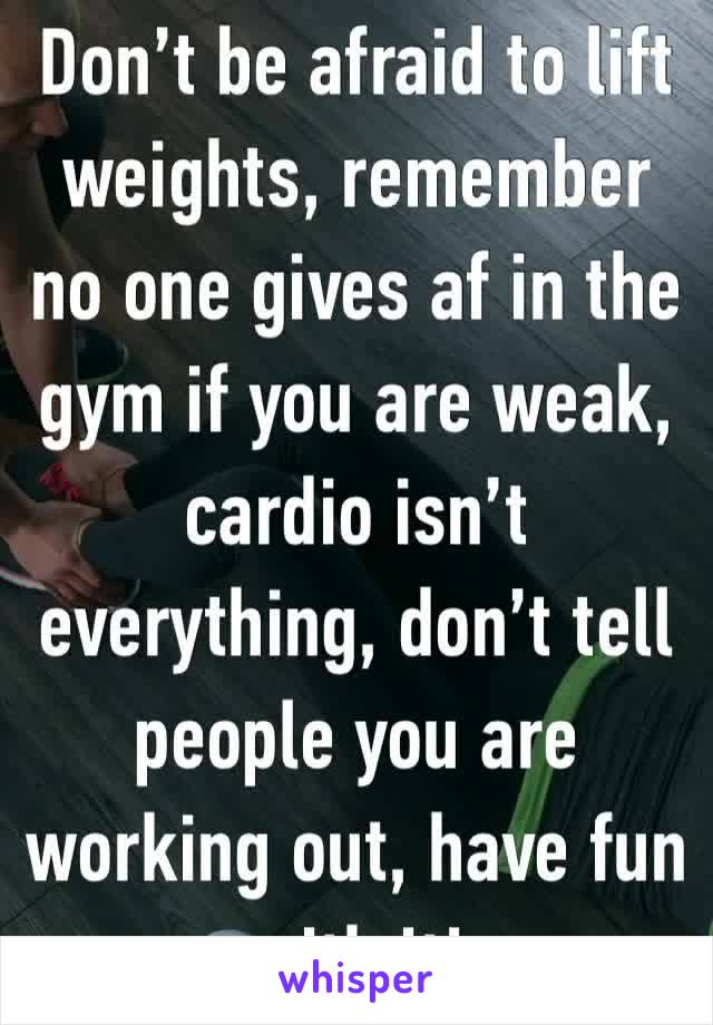 Don’t be afraid to lift weights, remember no one gives af in the gym if you are weak, cardio isn’t everything, don’t tell people you are working out, have fun with it! 