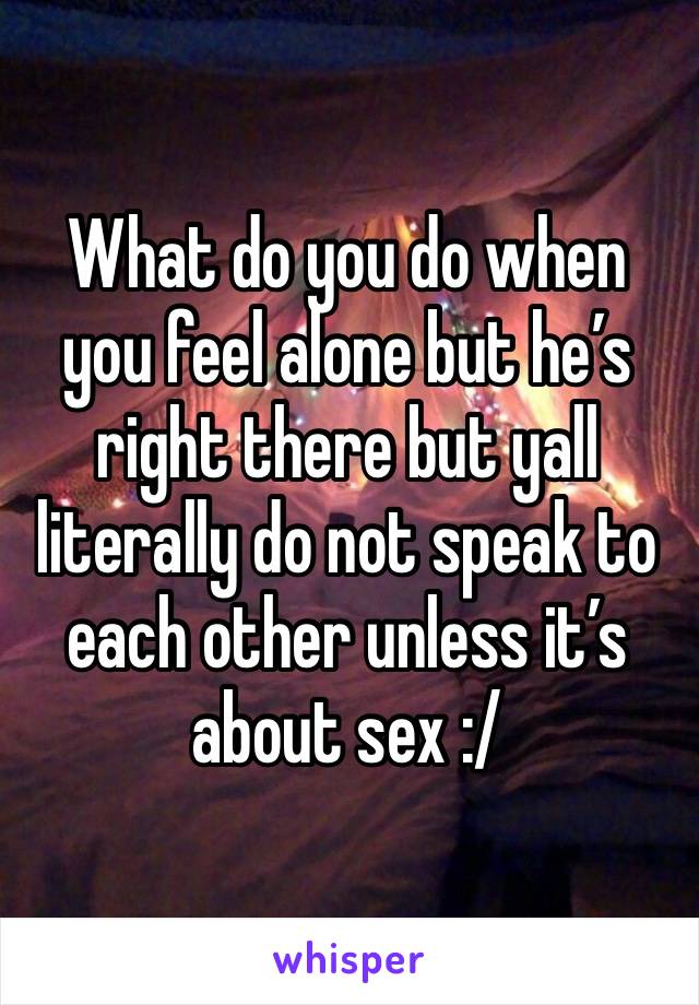 What do you do when you feel alone but he’s right there but yall literally do not speak to each other unless it’s about sex :/