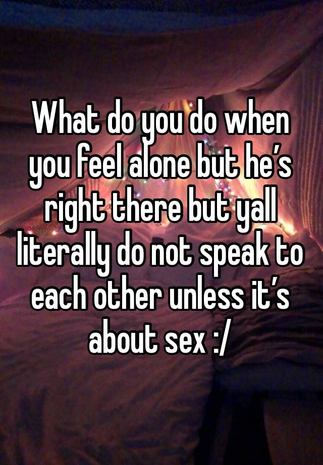 What do you do when you feel alone but he’s right there but yall literally do not speak to each other unless it’s about sex :/