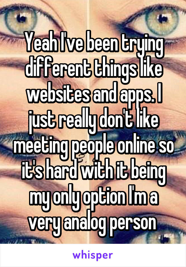 Yeah I've been trying different things like websites and apps. I just really don't like meeting people online so it's hard with it being my only option I'm a very analog person 