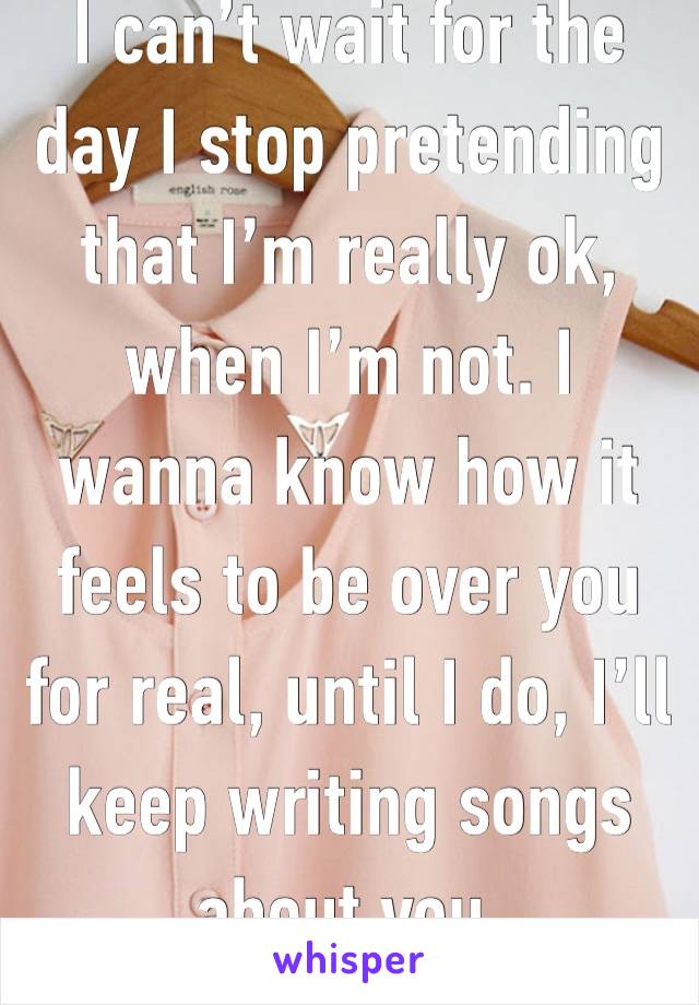 I can’t wait for the day I stop pretending that I’m really ok, when I’m not. I wanna know how it feels to be over you for real, until I do, I’ll keep writing songs about you. 