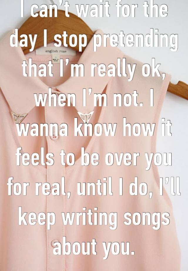 I can’t wait for the day I stop pretending that I’m really ok, when I’m not. I wanna know how it feels to be over you for real, until I do, I’ll keep writing songs about you. 