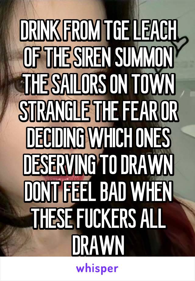 DRINK FROM TGE LEACH OF THE SIREN SUMMON THE SAILORS ON TOWN STRANGLE THE FEAR OR DECIDING WHICH ONES DESERVING TO DRAWN DONT FEEL BAD WHEN THESE FUCKERS ALL DRAWN