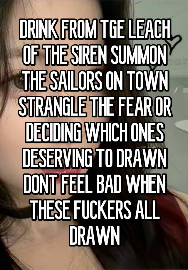 DRINK FROM TGE LEACH OF THE SIREN SUMMON THE SAILORS ON TOWN STRANGLE THE FEAR OR DECIDING WHICH ONES DESERVING TO DRAWN DONT FEEL BAD WHEN THESE FUCKERS ALL DRAWN