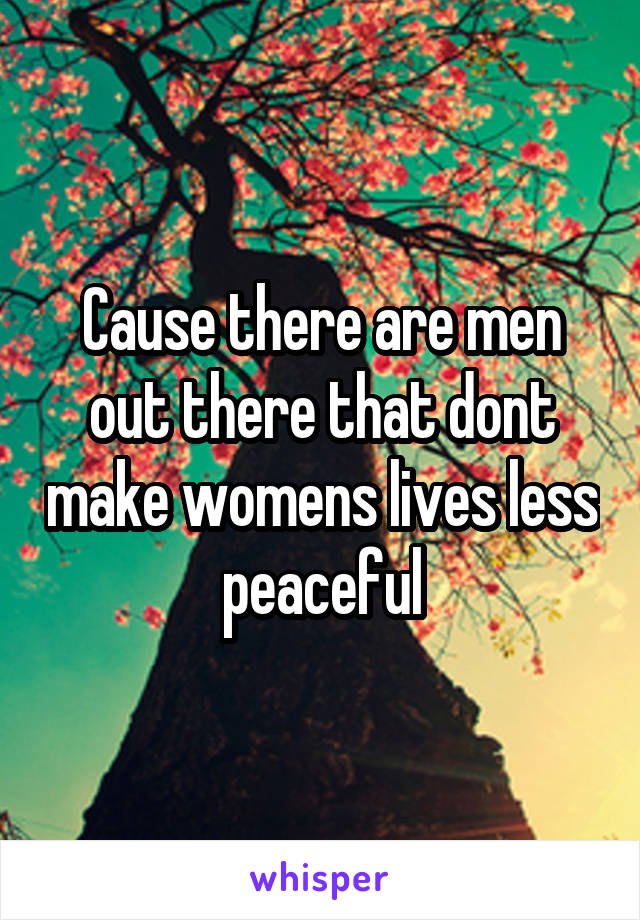 Cause there are men out there that dont make womens lives less peaceful