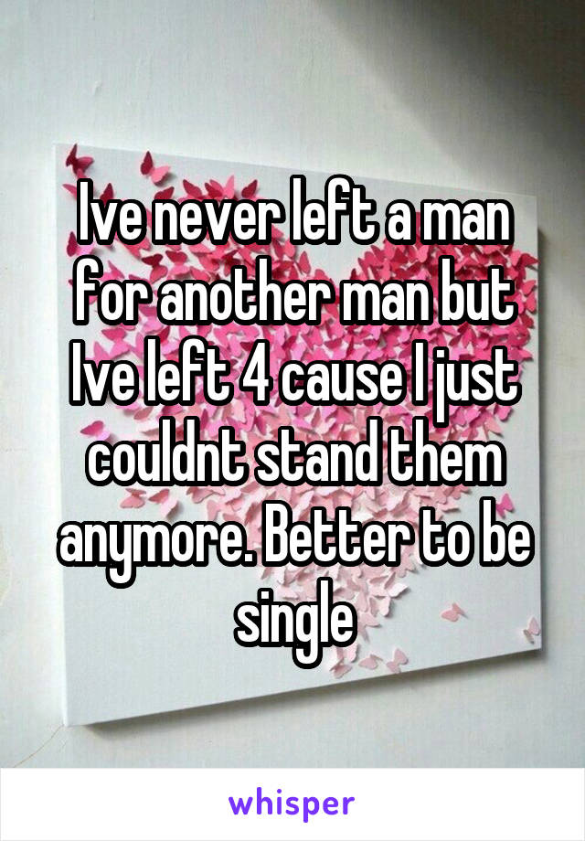 Ive never left a man for another man but Ive left 4 cause I just couldnt stand them anymore. Better to be single