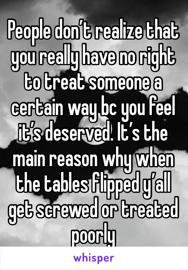 People don’t realize that you really have no right to treat someone a certain way bc you feel it’s deserved. It’s the main reason why when the tables flipped y’all get screwed or treated poorly 