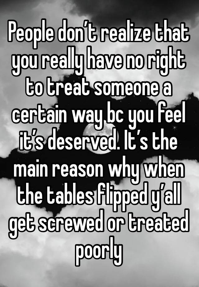 People don’t realize that you really have no right to treat someone a certain way bc you feel it’s deserved. It’s the main reason why when the tables flipped y’all get screwed or treated poorly 