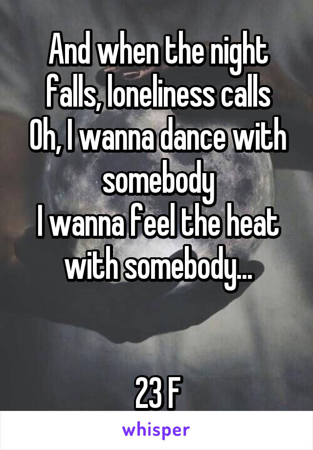 And when the night falls, loneliness calls
Oh, I wanna dance with somebody
I wanna feel the heat with somebody...


23 F