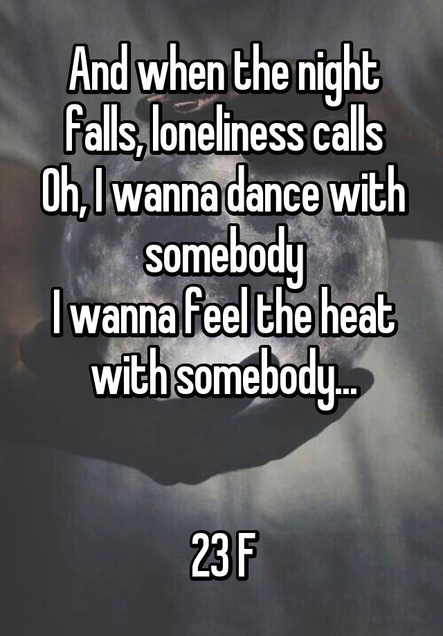 And when the night falls, loneliness calls
Oh, I wanna dance with somebody
I wanna feel the heat with somebody...


23 F