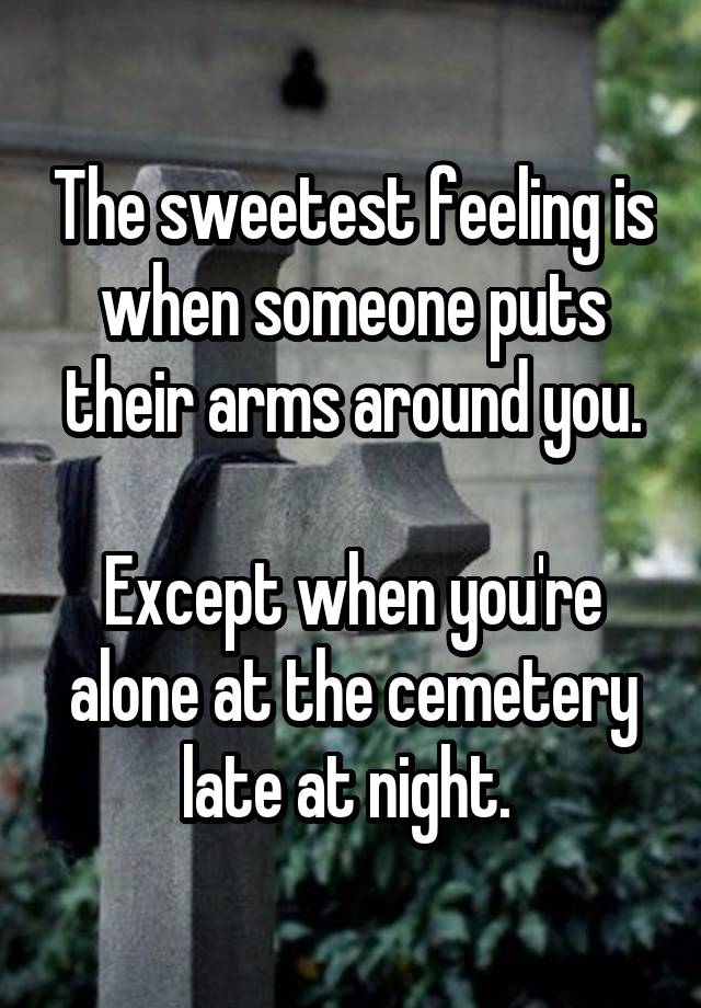 The sweetest feeling is when someone puts their arms around you.

Except when you're alone at the cemetery late at night. 