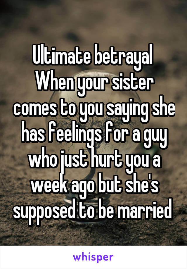 Ultimate betrayal 
When your sister comes to you saying she has feelings for a guy who just hurt you a week ago but she's supposed to be married 