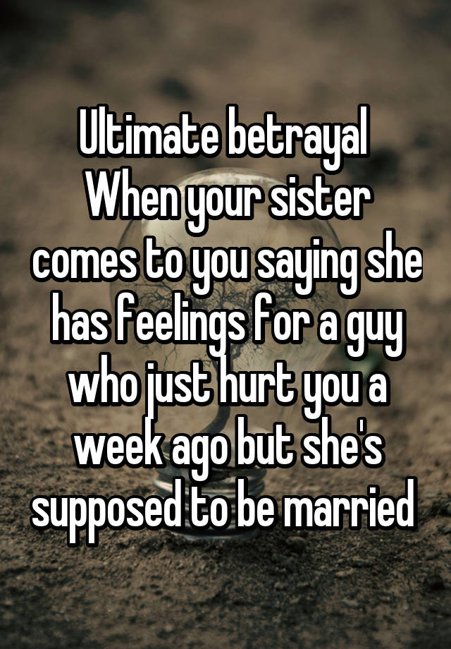 Ultimate betrayal 
When your sister comes to you saying she has feelings for a guy who just hurt you a week ago but she's supposed to be married 