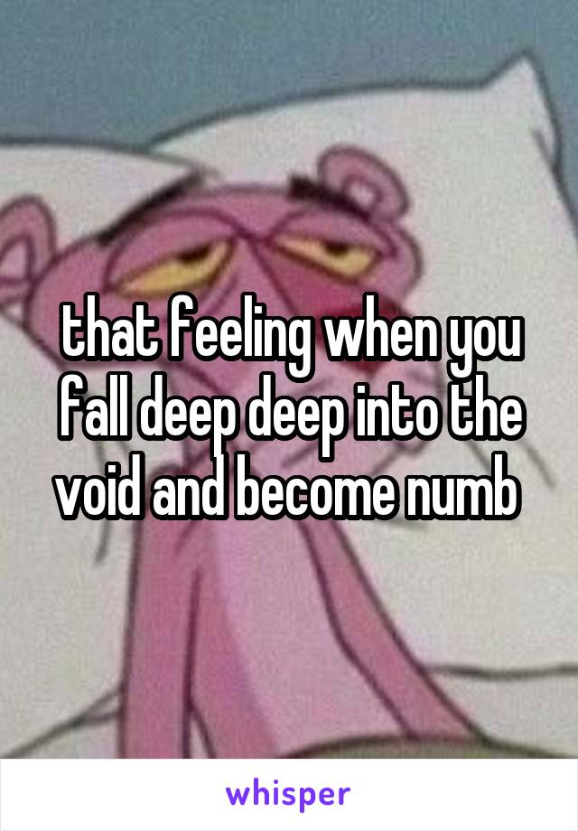 that feeling when you fall deep deep into the void and become numb 