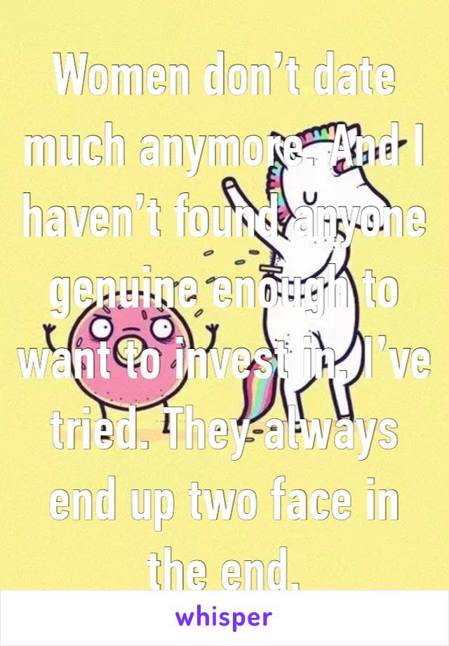 Women don’t date much anymore. And I haven’t found anyone genuine enough to want to invest in. I’ve tried. They always end up two face in the end. 