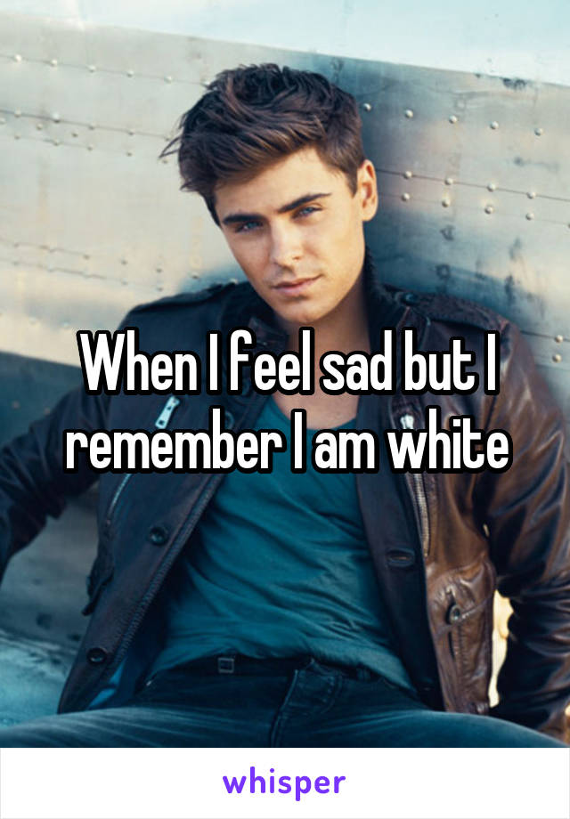 When I feel sad but I remember I am white