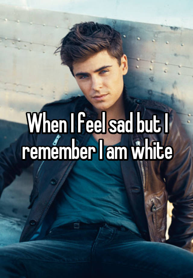 When I feel sad but I remember I am white