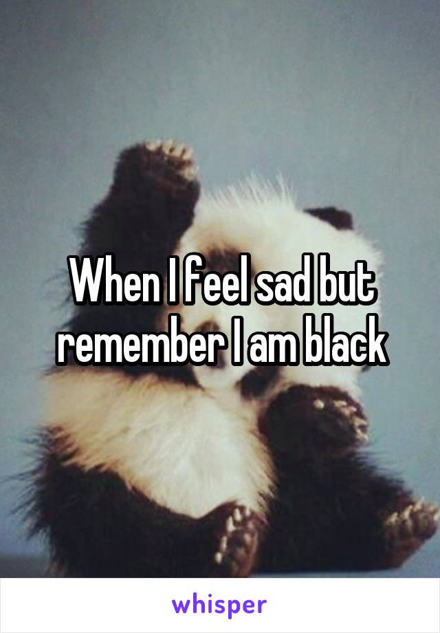 When I feel sad but remember I am black