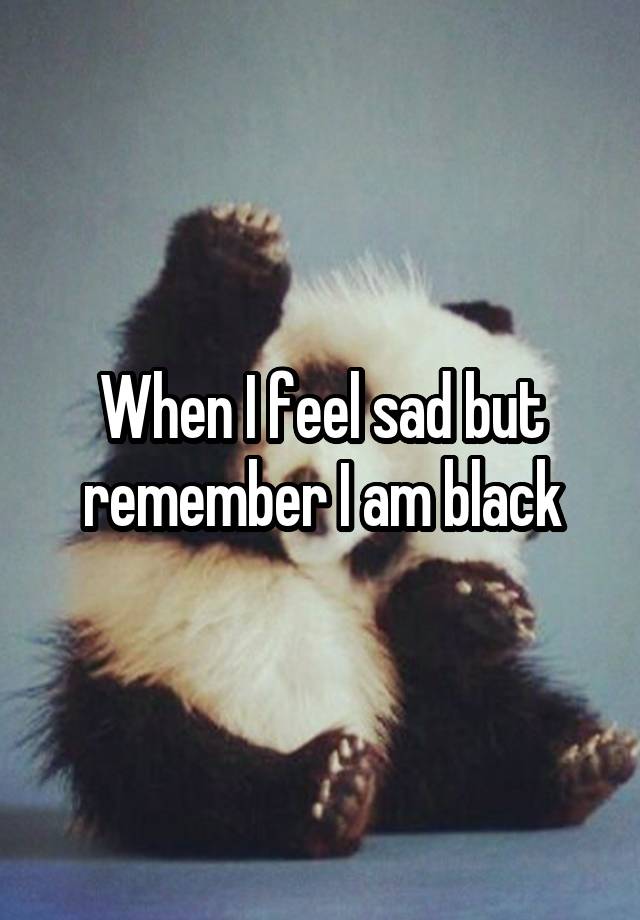 When I feel sad but remember I am black