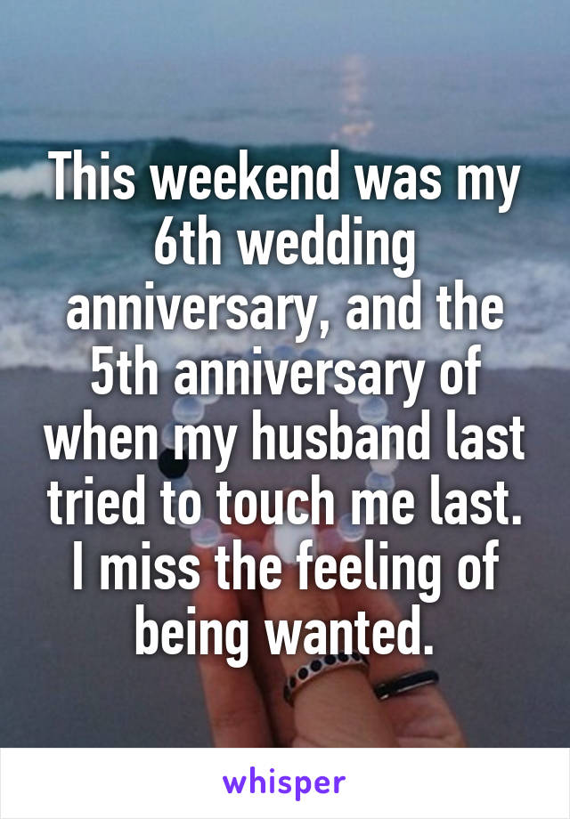 This weekend was my 6th wedding anniversary, and the 5th anniversary of when my husband last tried to touch me last. I miss the feeling of being wanted.