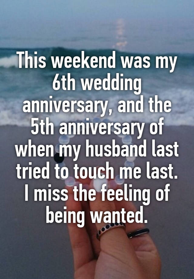 This weekend was my 6th wedding anniversary, and the 5th anniversary of when my husband last tried to touch me last. I miss the feeling of being wanted.