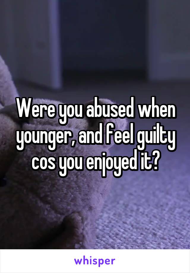 Were you abused when younger, and feel guilty cos you enjoyed it?