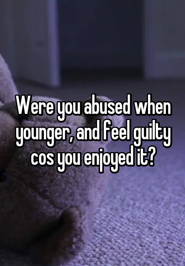 Were you abused when younger, and feel guilty cos you enjoyed it?