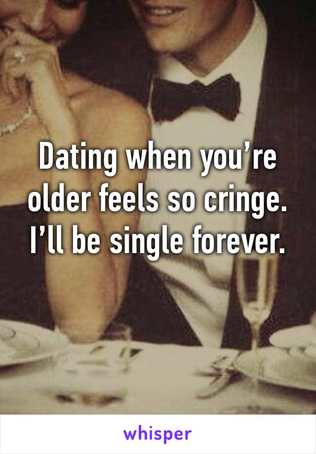 Dating when you’re 
older feels so cringe. 
I’ll be single forever.