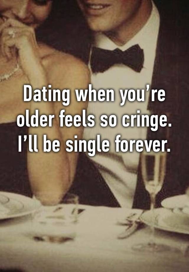 Dating when you’re 
older feels so cringe. 
I’ll be single forever.