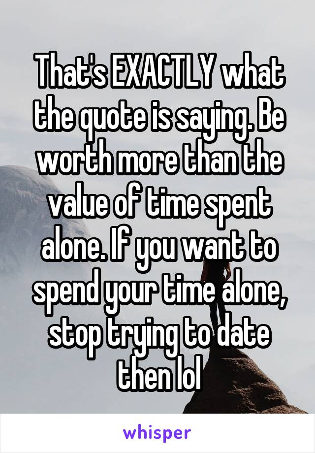 That's EXACTLY what the quote is saying. Be worth more than the value of time spent alone. If you want to spend your time alone, stop trying to date then lol