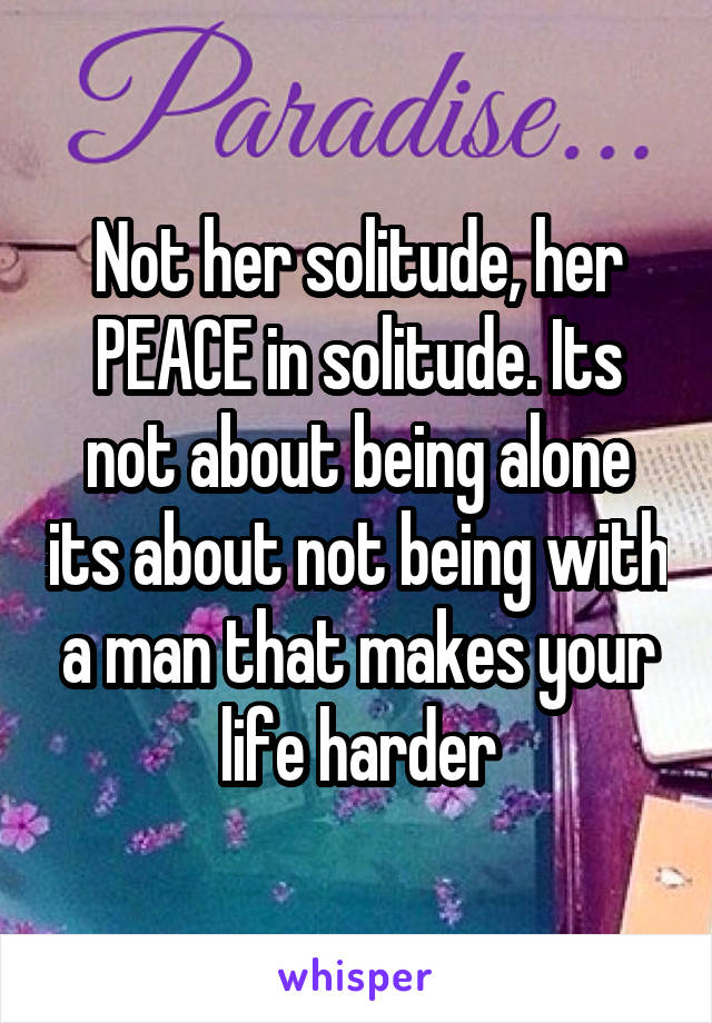 Not her solitude, her PEACE in solitude. Its not about being alone its about not being with a man that makes your life harder