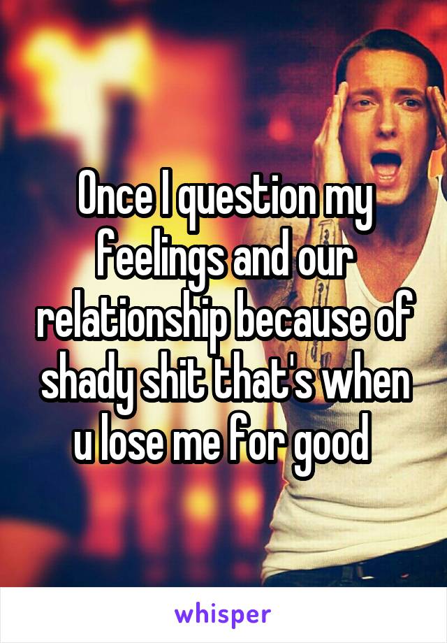 Once I question my feelings and our relationship because of shady shit that's when u lose me for good 