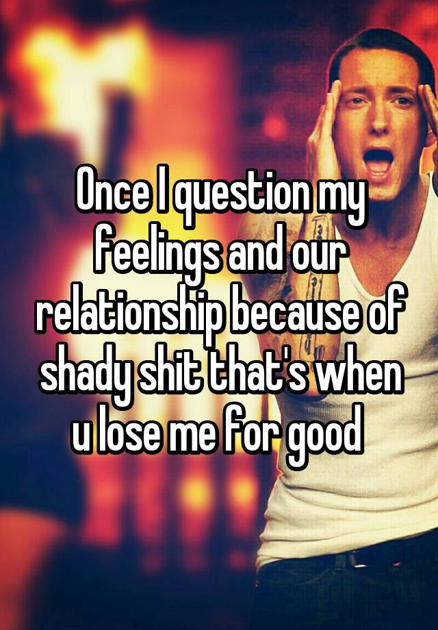 Once I question my feelings and our relationship because of shady shit that's when u lose me for good 